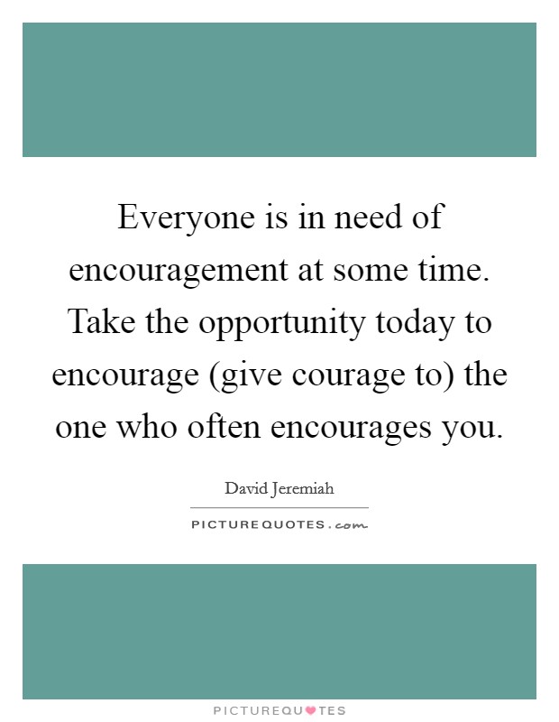Everyone is in need of encouragement at some time. Take the opportunity today to encourage (give courage to) the one who often encourages you Picture Quote #1