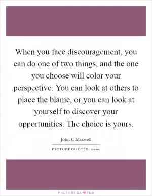 When you face discouragement, you can do one of two things, and the one you choose will color your perspective. You can look at others to place the blame, or you can look at yourself to discover your opportunities. The choice is yours Picture Quote #1