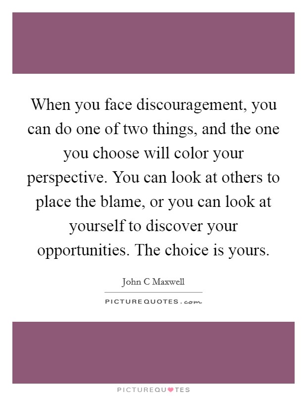 When you face discouragement, you can do one of two things, and the one you choose will color your perspective. You can look at others to place the blame, or you can look at yourself to discover your opportunities. The choice is yours Picture Quote #1