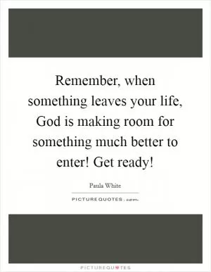 Remember, when something leaves your life, God is making room for something much better to enter! Get ready! Picture Quote #1