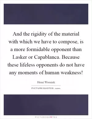 And the rigidity of the material with which we have to compose, is a more formidable opponent than Lasker or Capablanca. Because these lifeless opponents do not have any moments of human weakness! Picture Quote #1