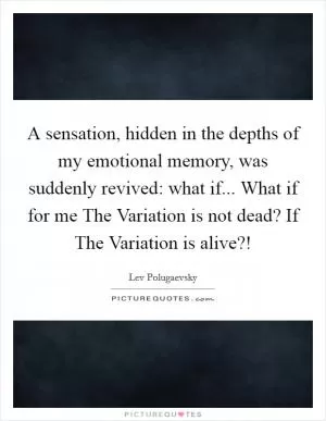 A sensation, hidden in the depths of my emotional memory, was suddenly revived: what if... What if for me The Variation is not dead? If The Variation is alive?! Picture Quote #1