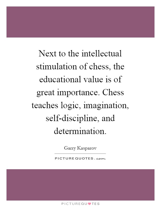 Next to the intellectual stimulation of chess, the educational value is of great importance. Chess teaches logic, imagination, self-discipline, and determination Picture Quote #1