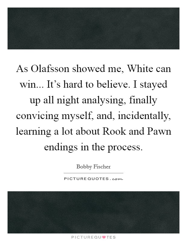 As Olafsson showed me, White can win... It's hard to believe. I stayed up all night analysing, finally convicing myself, and, incidentally, learning a lot about Rook and Pawn endings in the process Picture Quote #1