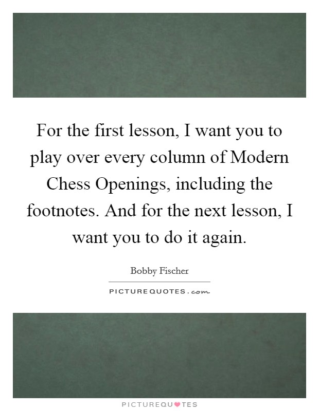 For the first lesson, I want you to play over every column of Modern Chess Openings, including the footnotes. And for the next lesson, I want you to do it again Picture Quote #1