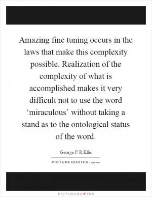 Amazing fine tuning occurs in the laws that make this complexity possible. Realization of the complexity of what is accomplished makes it very difficult not to use the word ‘miraculous’ without taking a stand as to the ontological status of the word Picture Quote #1