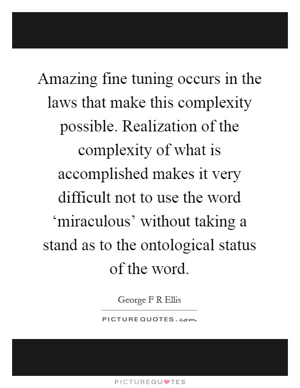 Amazing fine tuning occurs in the laws that make this complexity possible. Realization of the complexity of what is accomplished makes it very difficult not to use the word ‘miraculous' without taking a stand as to the ontological status of the word Picture Quote #1