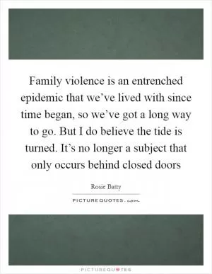 Family violence is an entrenched epidemic that we’ve lived with since time began, so we’ve got a long way to go. But I do believe the tide is turned. It’s no longer a subject that only occurs behind closed doors Picture Quote #1