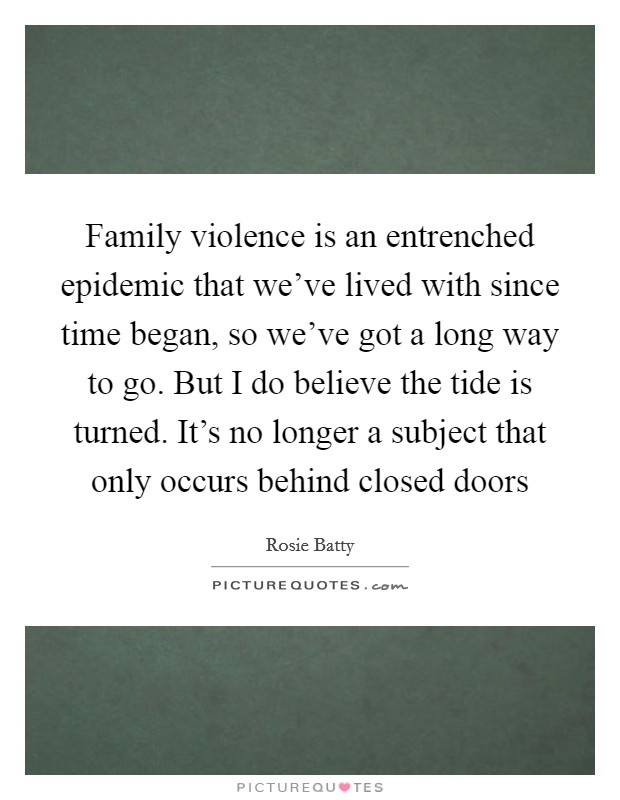 Family violence is an entrenched epidemic that we've lived with since time began, so we've got a long way to go. But I do believe the tide is turned. It's no longer a subject that only occurs behind closed doors Picture Quote #1
