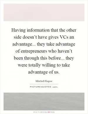 Having information that the other side doesn’t have gives VCs an advantage... they take advantage of entrepreneurs who haven’t been through this before... they were totally willing to take advantage of us Picture Quote #1