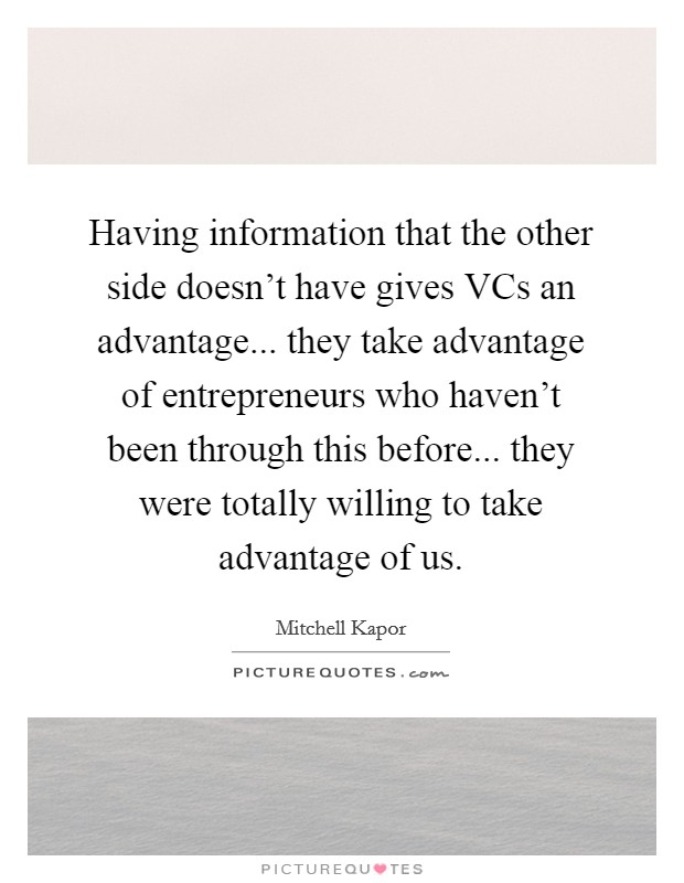 Having information that the other side doesn't have gives VCs an advantage... they take advantage of entrepreneurs who haven't been through this before... they were totally willing to take advantage of us Picture Quote #1