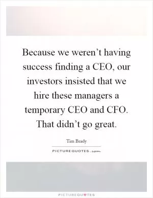 Because we weren’t having success finding a CEO, our investors insisted that we hire these managers a temporary CEO and CFO. That didn’t go great Picture Quote #1