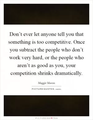 Don’t ever let anyone tell you that something is too competitive. Once you subtract the people who don’t work very hard, or the people who aren’t as good as you, your competition shrinks dramatically Picture Quote #1