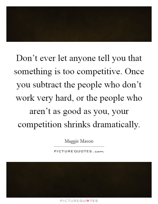 Don't ever let anyone tell you that something is too competitive. Once you subtract the people who don't work very hard, or the people who aren't as good as you, your competition shrinks dramatically Picture Quote #1