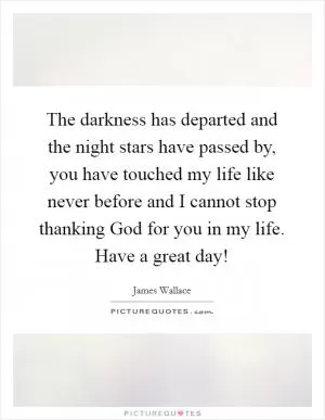 The darkness has departed and the night stars have passed by, you have touched my life like never before and I cannot stop thanking God for you in my life. Have a great day! Picture Quote #1