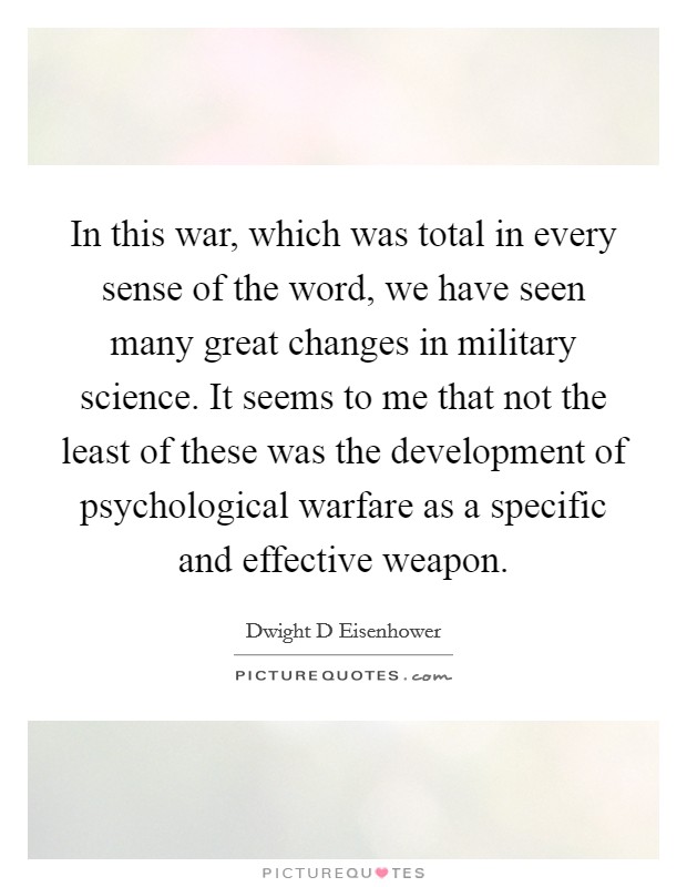 In this war, which was total in every sense of the word, we have seen many great changes in military science. It seems to me that not the least of these was the development of psychological warfare as a specific and effective weapon Picture Quote #1