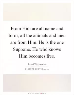 From Him are all name and form; all the animals and men are from Him. He is the one Supreme. He who knows Him becomes free Picture Quote #1