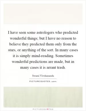 I have seen some astrologers who predicted wonderful things; but I have no reason to believe they predicted them only from the stars, or anything of the sort. In many cases it is simply mind-reading. Sometimes wonderful predictions are made, but in many cases it is arrant trash Picture Quote #1