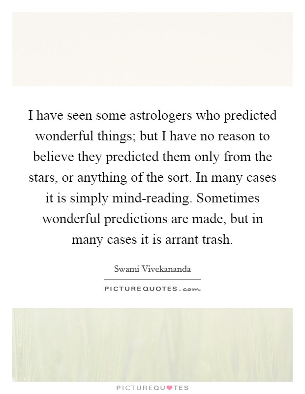 I have seen some astrologers who predicted wonderful things; but I have no reason to believe they predicted them only from the stars, or anything of the sort. In many cases it is simply mind-reading. Sometimes wonderful predictions are made, but in many cases it is arrant trash Picture Quote #1