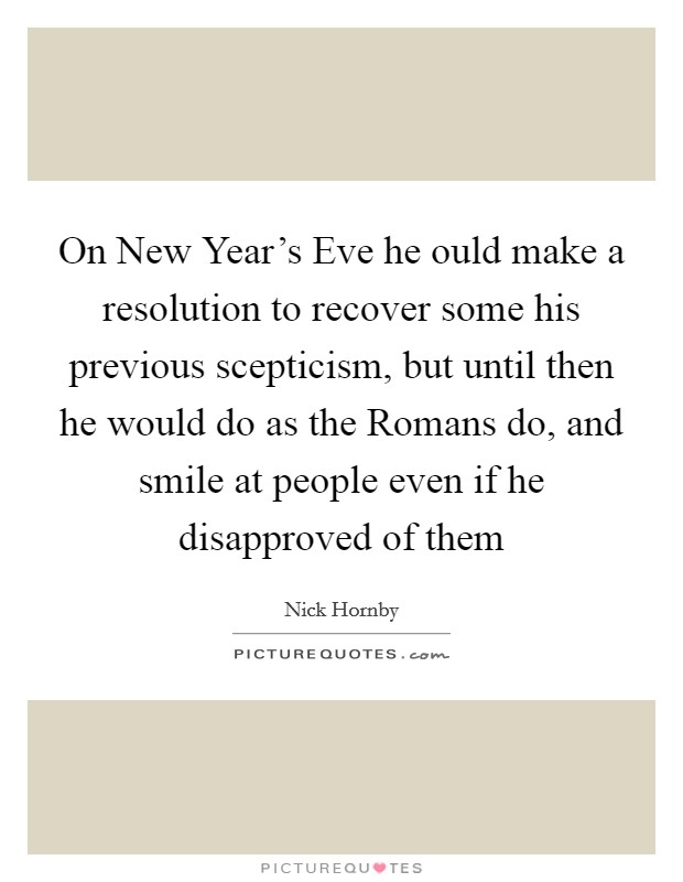 On New Year's Eve he ould make a resolution to recover some his previous scepticism, but until then he would do as the Romans do, and smile at people even if he disapproved of them Picture Quote #1