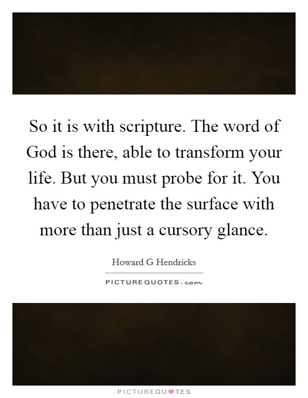So it is with scripture. The word of God is there, able to transform your life. But you must probe for it. You have to penetrate the surface with more than just a cursory glance Picture Quote #1