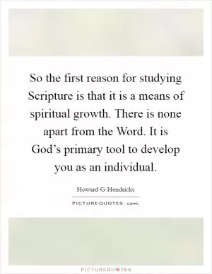 So the first reason for studying Scripture is that it is a means of spiritual growth. There is none apart from the Word. It is God’s primary tool to develop you as an individual Picture Quote #1