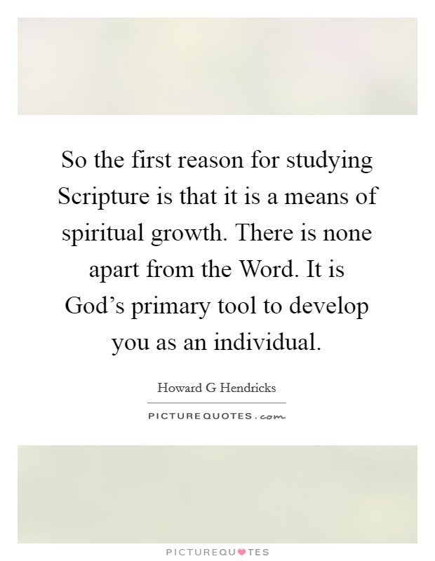 So the first reason for studying Scripture is that it is a means of spiritual growth. There is none apart from the Word. It is God's primary tool to develop you as an individual Picture Quote #1