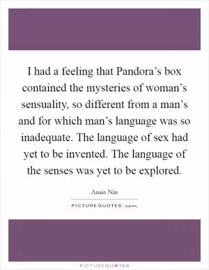 I had a feeling that Pandora’s box contained the mysteries of woman’s sensuality, so different from a man’s and for which man’s language was so inadequate. The language of sex had yet to be invented. The language of the senses was yet to be explored Picture Quote #1