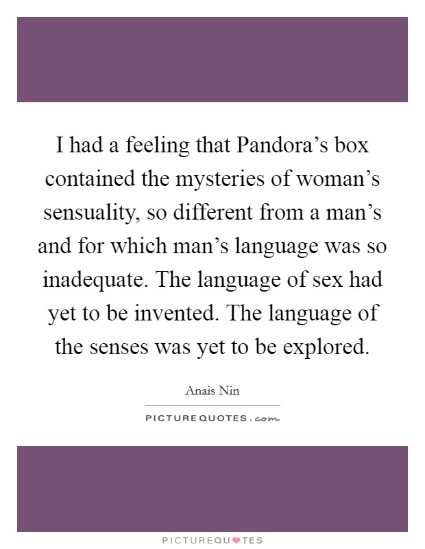 I had a feeling that Pandora's box contained the mysteries of woman's sensuality, so different from a man's and for which man's language was so inadequate. The language of sex had yet to be invented. The language of the senses was yet to be explored Picture Quote #1