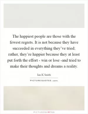 The happiest people are those with the fewest regrets. It is not because they have succeeded in everything they’ve tried; rather, they’re happier because they at least put forth the effort - win or lose -and tried to make their thoughts and dreams a reality Picture Quote #1