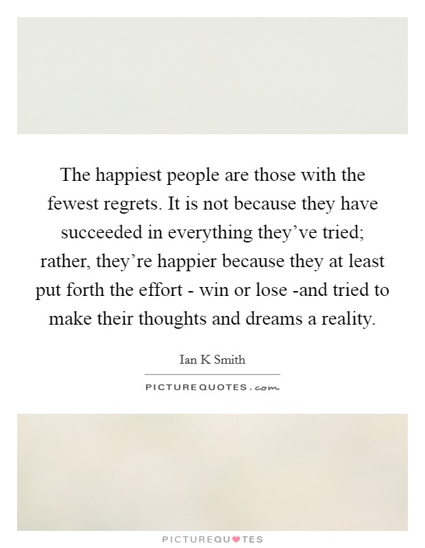 The happiest people are those with the fewest regrets. It is not because they have succeeded in everything they've tried; rather, they're happier because they at least put forth the effort - win or lose -and tried to make their thoughts and dreams a reality Picture Quote #1