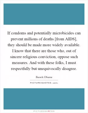 If condoms and potentially microbicides can prevent millions of deaths [from AIDS], they should be made more widely available. I know that there are those who, out of sincere religious conviction, oppose such measures. And with these folks, I must respectfully but unequivocally disagree Picture Quote #1