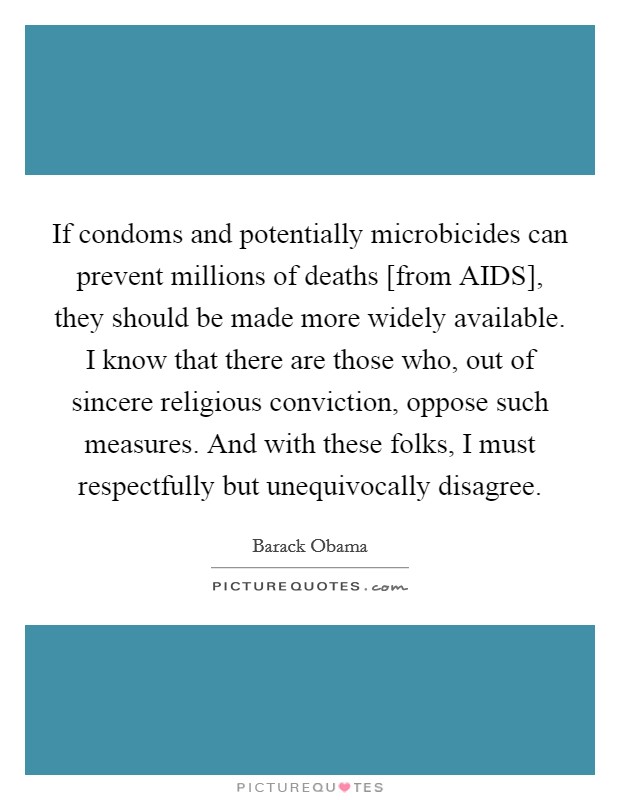 If condoms and potentially microbicides can prevent millions of deaths [from AIDS], they should be made more widely available. I know that there are those who, out of sincere religious conviction, oppose such measures. And with these folks, I must respectfully but unequivocally disagree Picture Quote #1