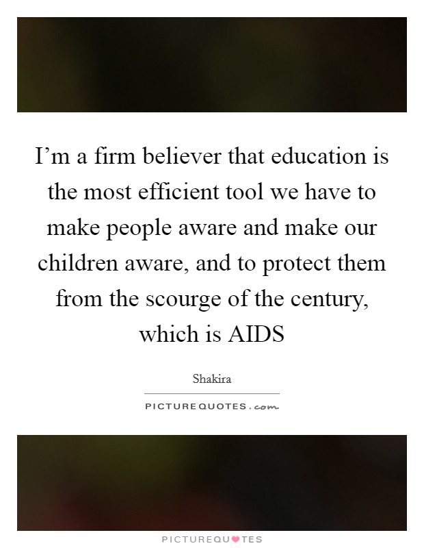 I'm a firm believer that education is the most efficient tool we have to make people aware and make our children aware, and to protect them from the scourge of the century, which is AIDS Picture Quote #1