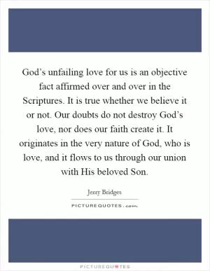 God’s unfailing love for us is an objective fact affirmed over and over in the Scriptures. It is true whether we believe it or not. Our doubts do not destroy God’s love, nor does our faith create it. It originates in the very nature of God, who is love, and it flows to us through our union with His beloved Son Picture Quote #1