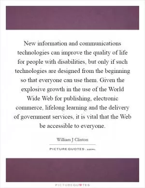 New information and communications technologies can improve the quality of life for people with disabilities, but only if such technologies are designed from the beginning so that everyone can use them. Given the explosive growth in the use of the World Wide Web for publishing, electronic commerce, lifelong learning and the delivery of government services, it is vital that the Web be accessible to everyone Picture Quote #1