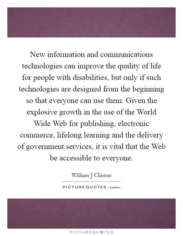 New information and communications technologies can improve the quality of life for people with disabilities, but only if such technologies are designed from the beginning so that everyone can use them. Given the explosive growth in the use of the World Wide Web for publishing, electronic commerce, lifelong learning and the delivery of government services, it is vital that the Web be accessible to everyone Picture Quote #1