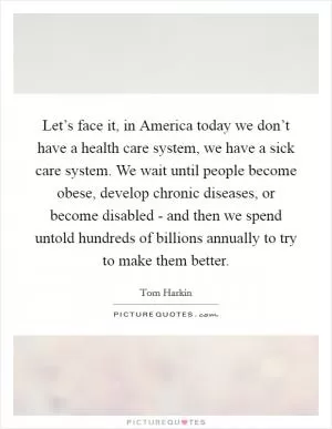 Let’s face it, in America today we don’t have a health care system, we have a sick care system. We wait until people become obese, develop chronic diseases, or become disabled - and then we spend untold hundreds of billions annually to try to make them better Picture Quote #1