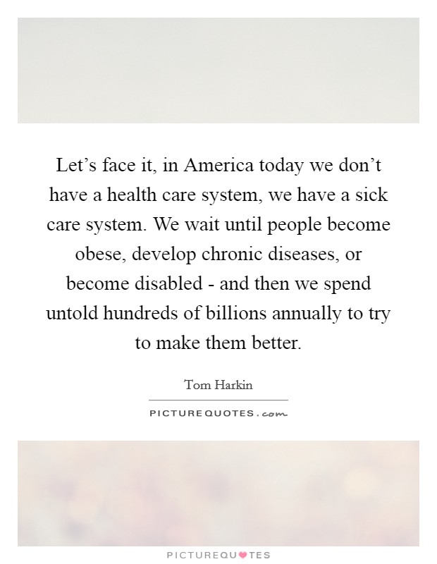 Let's face it, in America today we don't have a health care system, we have a sick care system. We wait until people become obese, develop chronic diseases, or become disabled - and then we spend untold hundreds of billions annually to try to make them better Picture Quote #1