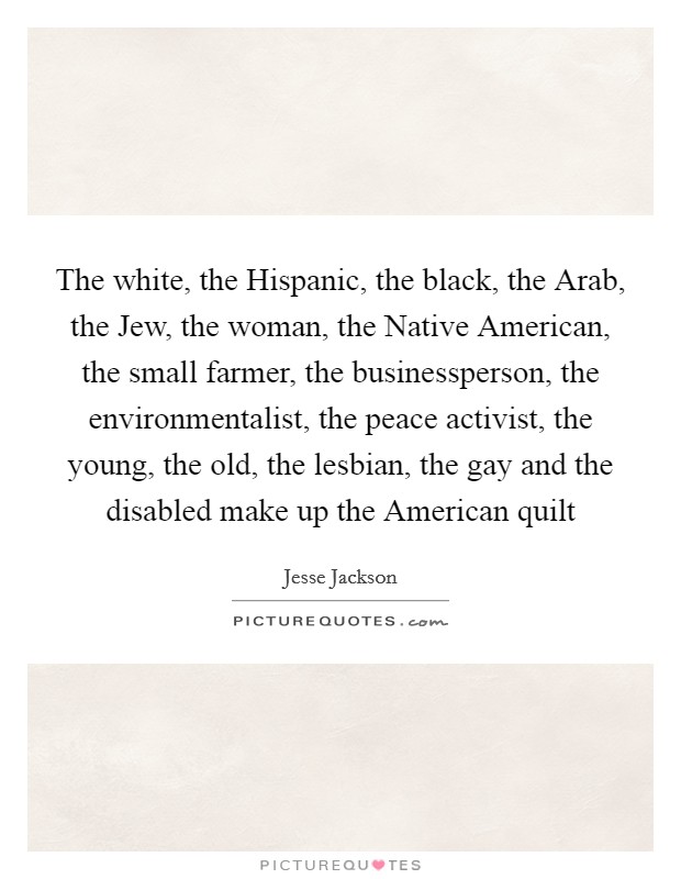The white, the Hispanic, the black, the Arab, the Jew, the woman, the Native American, the small farmer, the businessperson, the environmentalist, the peace activist, the young, the old, the lesbian, the gay and the disabled make up the American quilt Picture Quote #1
