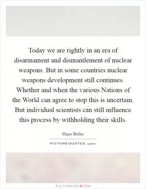 Today we are rightly in an era of disarmament and dismantlement of nuclear weapons. But in some countries nuclear weapons development still continues. Whether and when the various Nations of the World can agree to stop this is uncertain. But individual scientists can still influence this process by withholding their skills Picture Quote #1