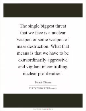 The single biggest threat that we face is a nuclear weapon or some weapon of mass destruction. What that means is that we have to be extraordinarily aggressive and vigilant in controlling nuclear proliferation Picture Quote #1