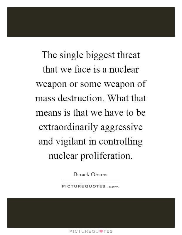 The single biggest threat that we face is a nuclear weapon or some weapon of mass destruction. What that means is that we have to be extraordinarily aggressive and vigilant in controlling nuclear proliferation Picture Quote #1