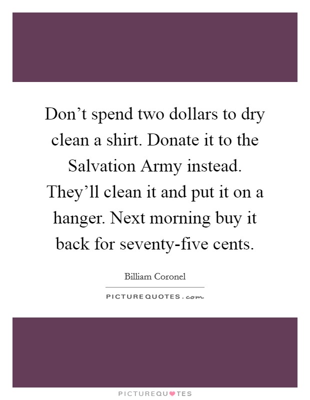 Don't spend two dollars to dry clean a shirt. Donate it to the Salvation Army instead. They'll clean it and put it on a hanger. Next morning buy it back for seventy-five cents Picture Quote #1