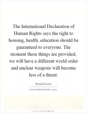 The International Declaration of Human Rights says the right to housing, health, education should be guaranteed to everyone. The moment these things are provided, we will have a different world order and nuclear weapons will become less of a threat Picture Quote #1