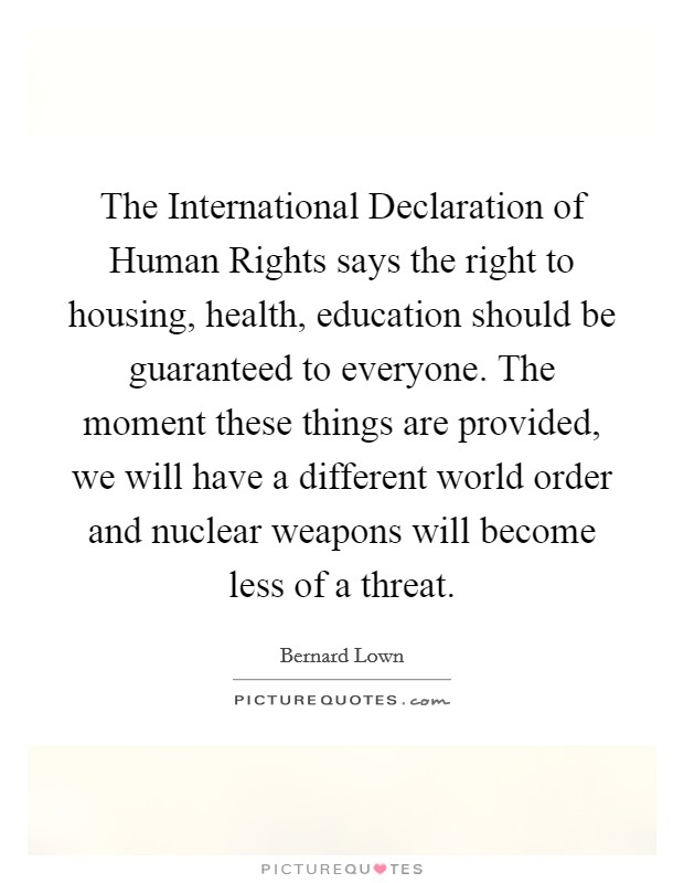 The International Declaration of Human Rights says the right to housing, health, education should be guaranteed to everyone. The moment these things are provided, we will have a different world order and nuclear weapons will become less of a threat Picture Quote #1