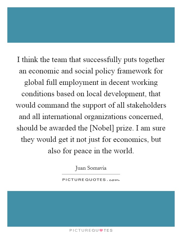 I think the team that successfully puts together an economic and social policy framework for global full employment in decent working conditions based on local development, that would command the support of all stakeholders and all international organizations concerned, should be awarded the [Nobel] prize. I am sure they would get it not just for economics, but also for peace in the world Picture Quote #1