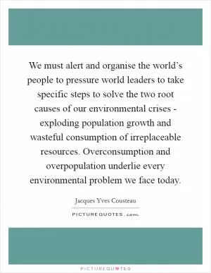 We must alert and organise the world’s people to pressure world leaders to take specific steps to solve the two root causes of our environmental crises - exploding population growth and wasteful consumption of irreplaceable resources. Overconsumption and overpopulation underlie every environmental problem we face today Picture Quote #1