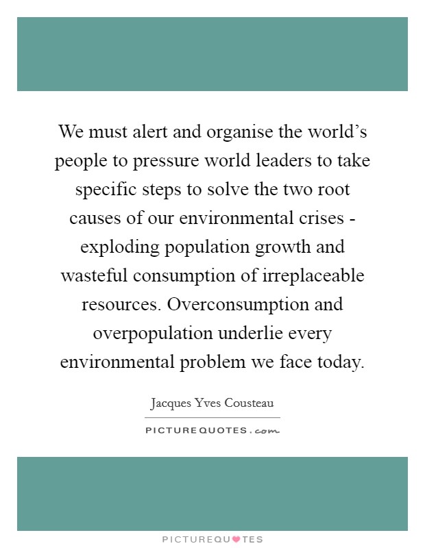 We must alert and organise the world's people to pressure world leaders to take specific steps to solve the two root causes of our environmental crises - exploding population growth and wasteful consumption of irreplaceable resources. Overconsumption and overpopulation underlie every environmental problem we face today Picture Quote #1