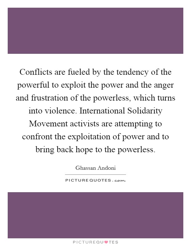 Conflicts are fueled by the tendency of the powerful to exploit the power and the anger and frustration of the powerless, which turns into violence. International Solidarity Movement activists are attempting to confront the exploitation of power and to bring back hope to the powerless Picture Quote #1